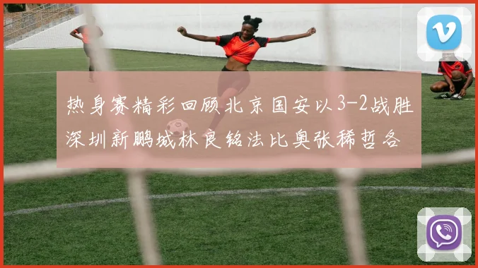 热身赛精彩回顾北京国安以3-2战胜深圳新鹏城林良铭法比奥张稀哲各入一球