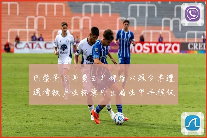 巴黎圣日耳曼去年辉煌六冠今季遭遇滑铁卢法杯意外出局法甲半程仅列第二