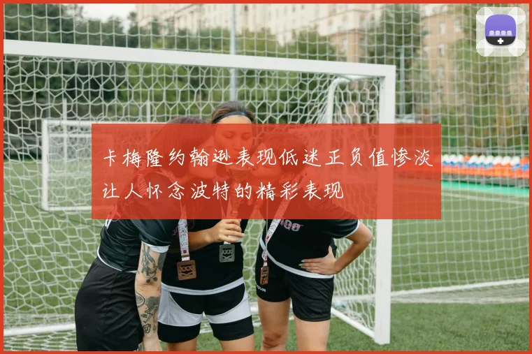 卡梅隆约翰逊表现低迷正负值惨淡让人怀念波特的精彩表现