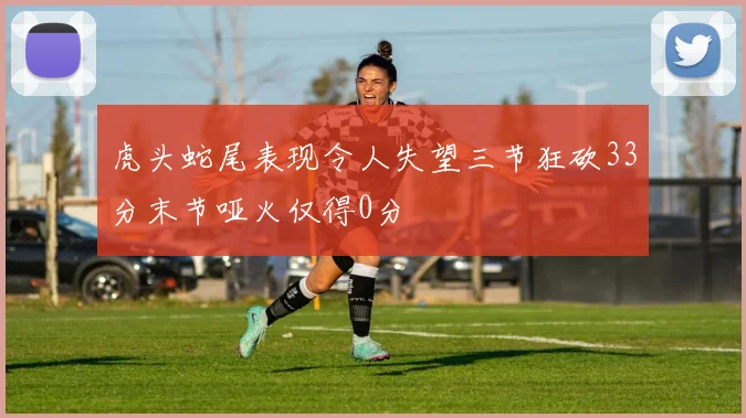 虎头蛇尾表现令人失望三节狂砍33分末节哑火仅得0分