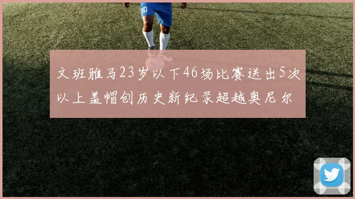 文班雅马23岁以下46场比赛送出5次以上盖帽创历史新纪录超越奥尼尔