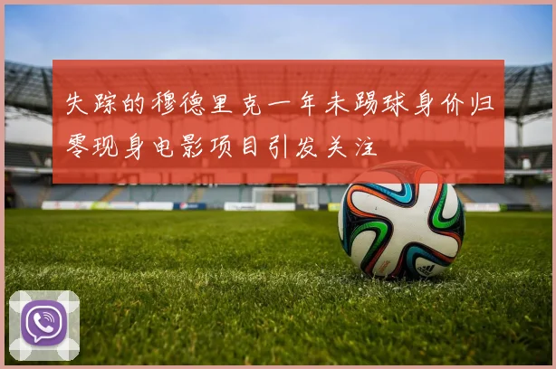 失踪的穆德里克一年未踢球身价归零现身电影项目引发关注