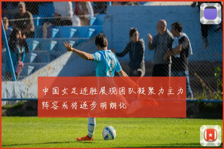 中国女足连胜展现团队凝聚力主力阵容或将逐步明朗化