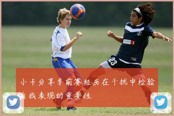 小卡分享季前赛经历在干扰中检验自我表现的重要性