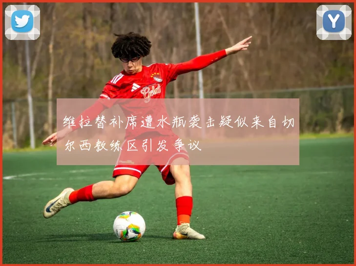 维拉替补席遭水瓶袭击疑似来自切尔西教练区引发争议