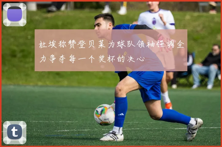 杜埃称赞登贝莱为球队领袖强调全力争夺每一个奖杯的决心