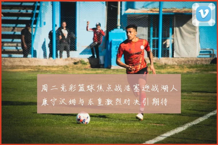 周二竞彩篮球焦点战活塞迎战湖人康宁汉姆与东皇激烈对决引期待