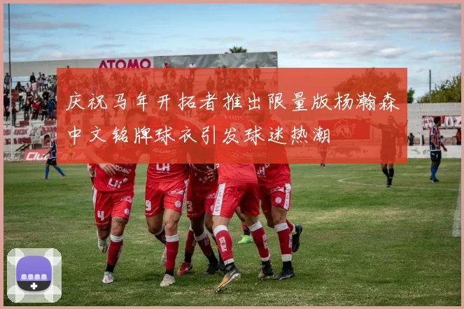庆祝马年开拓者推出限量版杨瀚森中文铭牌球衣引发球迷热潮