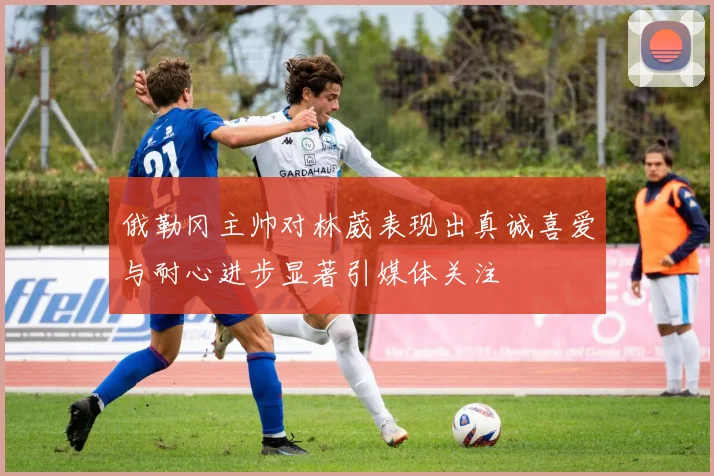 俄勒冈主帅对林葳表现出真诚喜爱与耐心进步显著引媒体关注