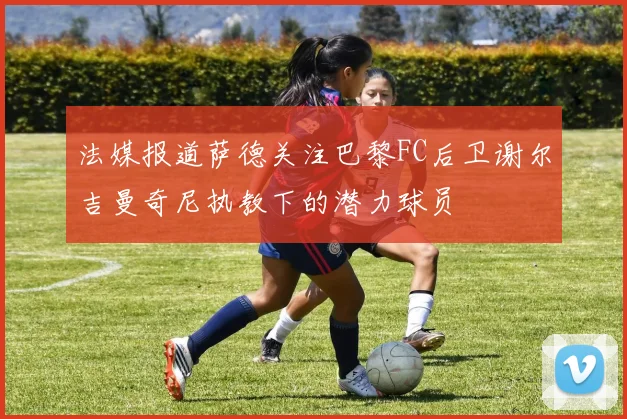 法媒报道萨德关注巴黎FC后卫谢尔吉曼奇尼执教下的潜力球员