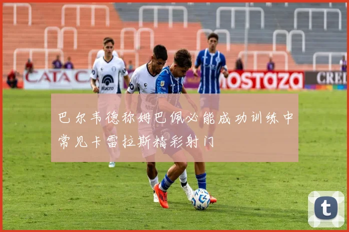 巴尔韦德称姆巴佩必能成功训练中常见卡雷拉斯精彩射门