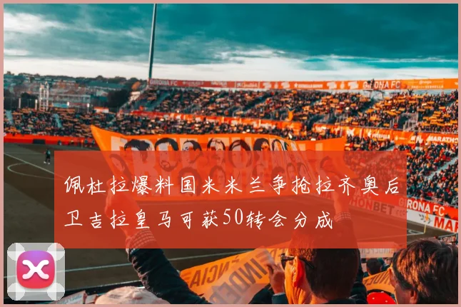 佩杜拉爆料国米米兰争抢拉齐奥后卫吉拉皇马可获50转会分成