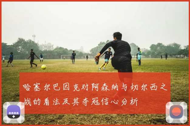 哈塞尔巴因克对阿森纳与切尔西之战的看法及其夺冠信心分析