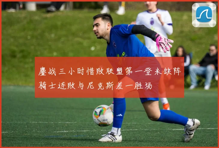 鏖战三小时惜败联盟第一登米缺阵骑士连败与尼克斯差一胜场