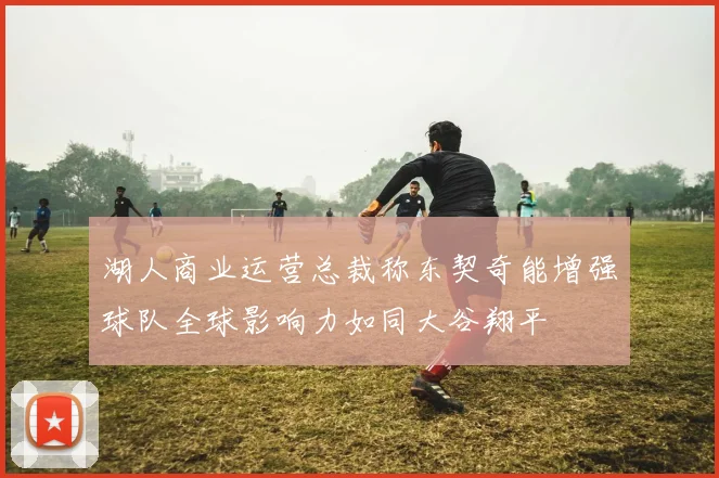 湖人商业运营总裁称东契奇能增强球队全球影响力如同大谷翔平