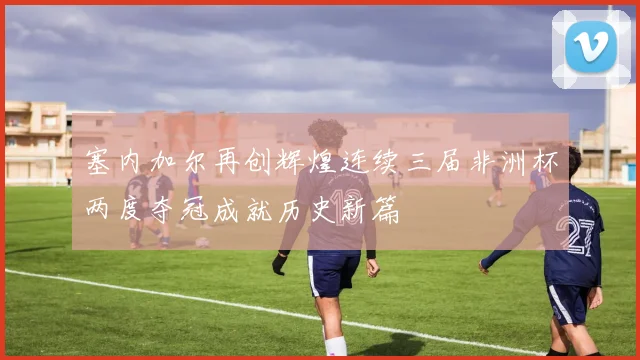 塞内加尔再创辉煌连续三届非洲杯两度夺冠成就历史新篇