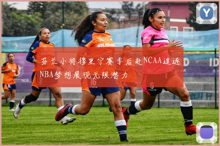 芬兰小将穆里宁赛季后赴NCAA追逐NBA梦想展现无限潜力