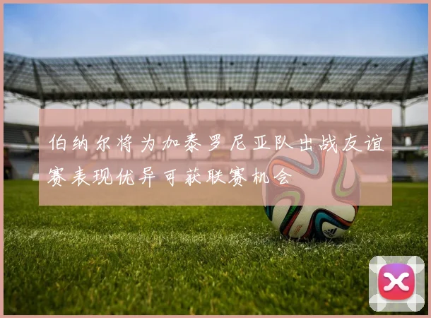 伯纳尔将为加泰罗尼亚队出战友谊赛表现优异可获联赛机会