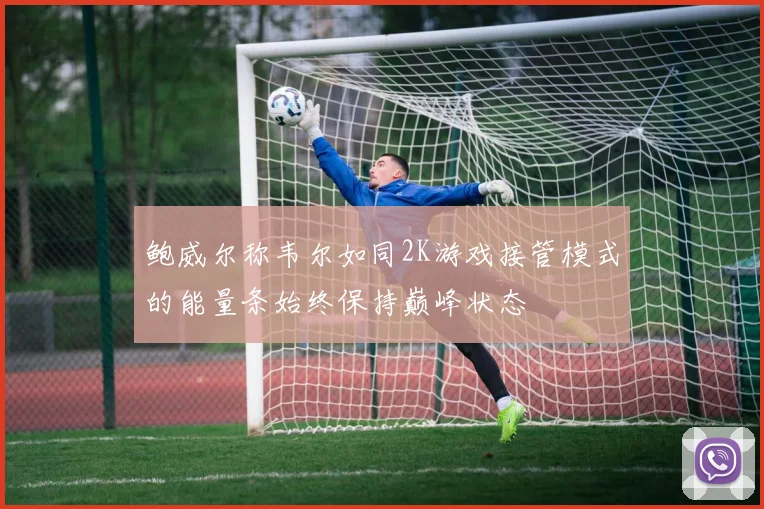 鲍威尔称韦尔如同2K游戏接管模式的能量条始终保持巅峰状态