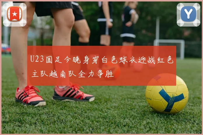 U23国足今晚身穿白色球衣迎战红色主队越南队全力争胜