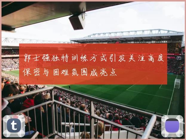 郭士强独特训练方式引发关注高度保密与困难氛围成亮点