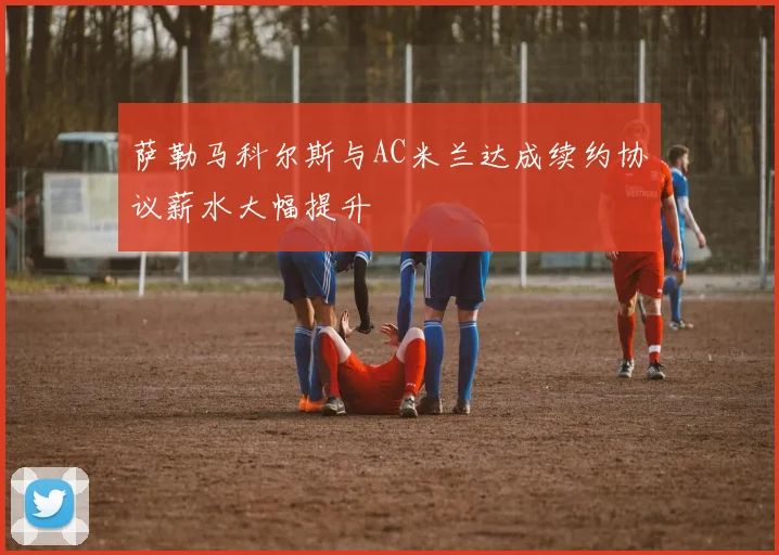 萨勒马科尔斯与AC米兰达成续约协议薪水大幅提升