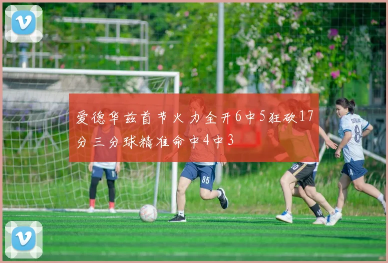 爱德华兹首节火力全开6中5狂砍17分三分球精准命中4中3