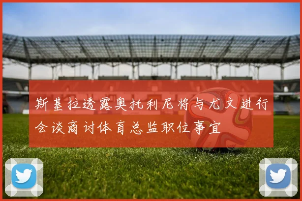 斯基拉透露奥托利尼将与尤文进行会谈商讨体育总监职位事宜