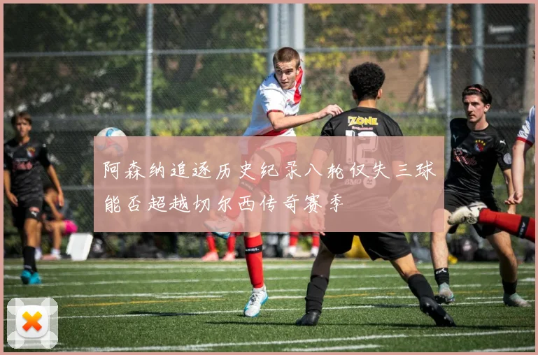阿森纳追逐历史纪录八轮仅失三球能否超越切尔西传奇赛季