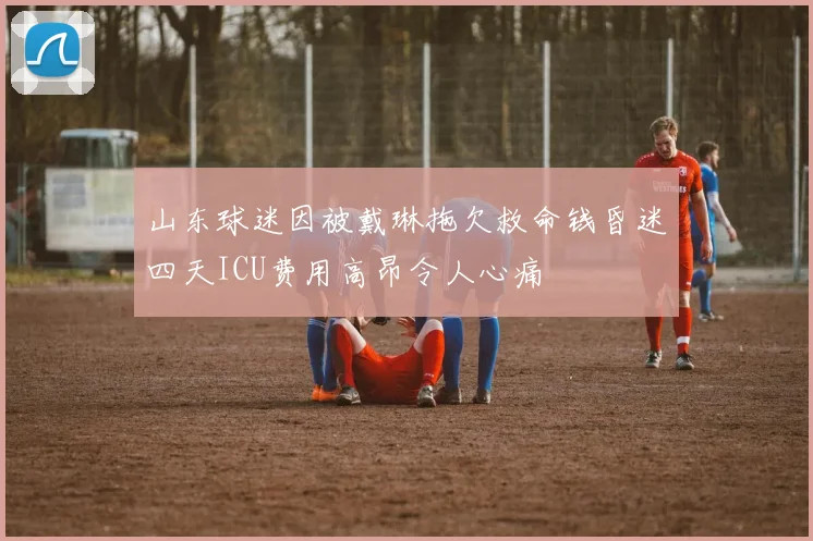 山东球迷因被戴琳拖欠救命钱昏迷四天ICU费用高昂令人心痛