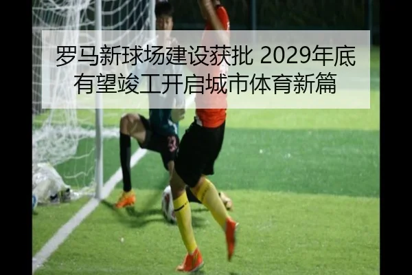 罗马新球场建设获批 2029年底有望竣工开启城市体育新篇